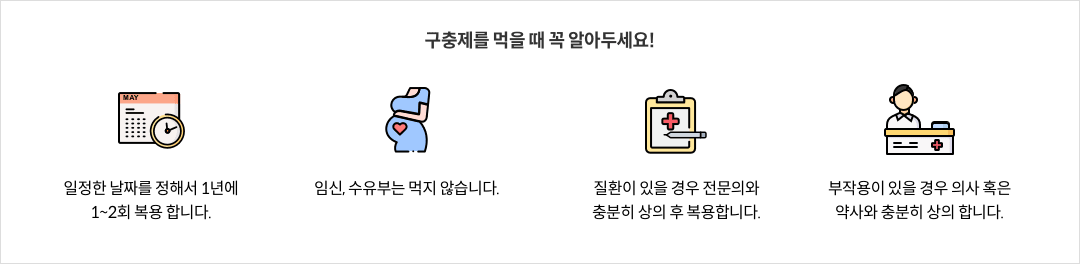 구충제를 먹을 때 꼭 알아두세요! - 일정한 날짜를 정해서 1년에 1~2회 복용 합니다. / 임신, 수유부는 먹지 않습니다. / 질환이 있는 경우 전문의와 충분히 상의 후 복용합니다. / 부작용이 있을 경우 의사 혹은 약사와 충분히 상의 합니다.